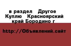  в раздел : Другое » Куплю . Красноярский край,Бородино г.